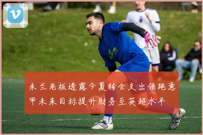 米兰老板透露今夏转会支出领跑意甲未来目标提升财务至英超水平