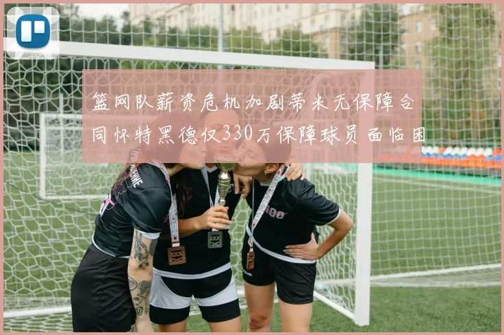 篮网队薪资危机加剧蒂米无保障合同怀特黑德仅330万保障球员面临困境