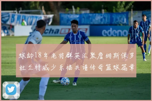 球龄18年老将群英汇聚詹姆斯保罗杜兰特威少乐福共谱传奇篮球篇章