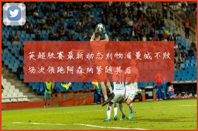 英超联赛最新动态利物浦曼城不败场次领跑阿森纳紧随其后