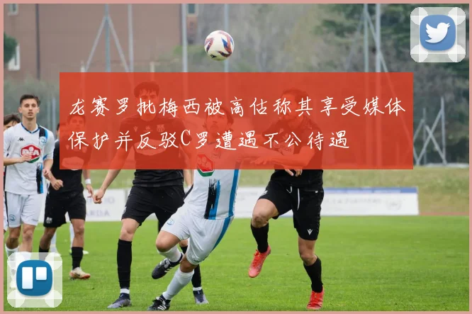 龙赛罗批梅西被高估称其享受媒体保护并反驳C罗遭遇不公待遇