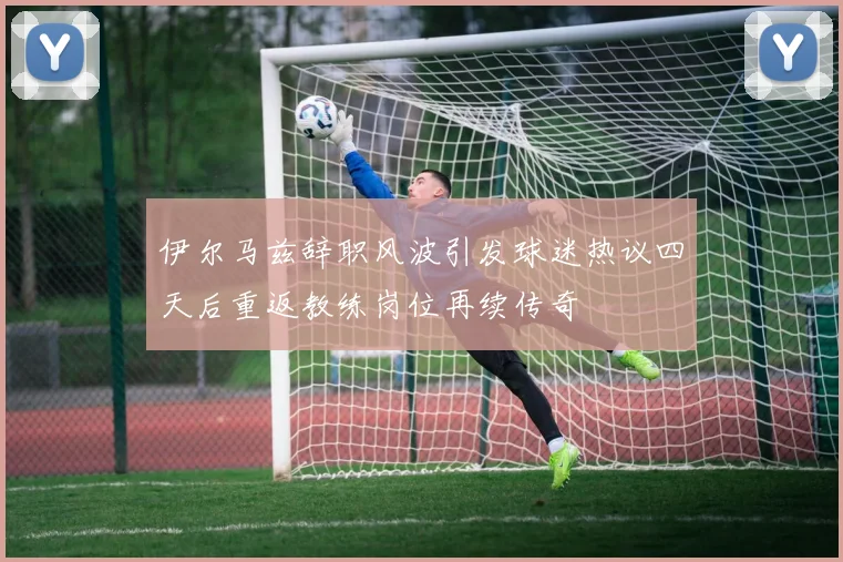 伊尔马兹辞职风波引发球迷热议四天后重返教练岗位再续传奇