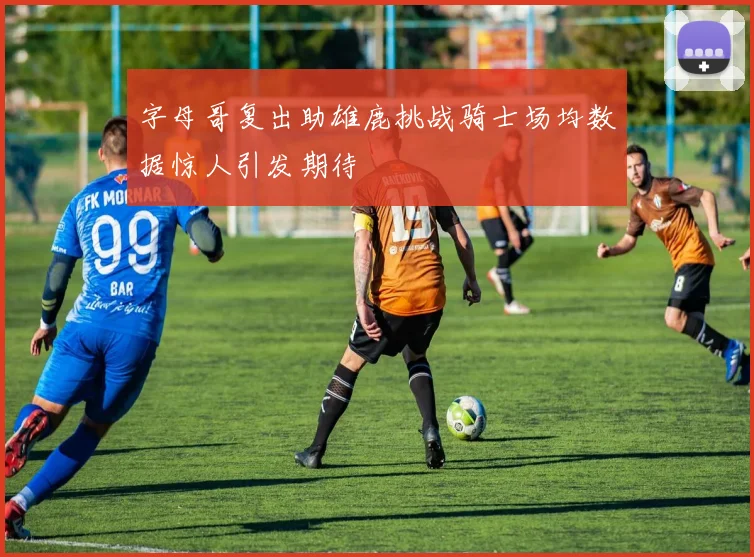 字母哥复出助雄鹿挑战骑士场均数据惊人引发期待