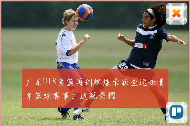 广东U18男篮再创辉煌荣获全运会青年篮球赛事三连冠荣耀