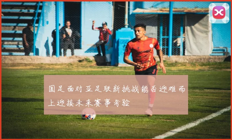 国足面对亚足联新挑战能否迎难而上迎接未来赛事考验