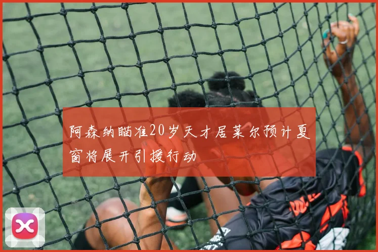 阿森纳瞄准20岁天才居莱尔预计夏窗将展开引援行动