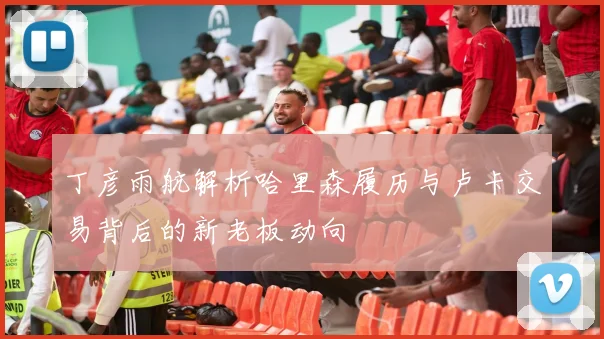 丁彦雨航解析哈里森履历与卢卡交易背后的新老板动向