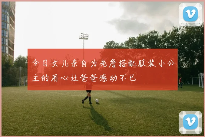 今日女儿亲自为老詹搭配服装小公主的用心让爸爸感动不已