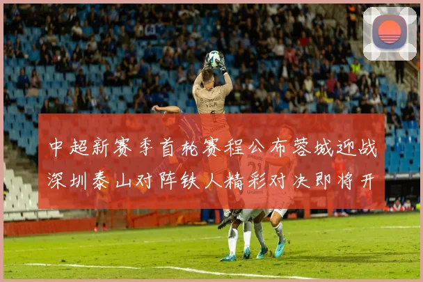 中超新赛季首轮赛程公布蓉城迎战深圳泰山对阵铁人精彩对决即将开启