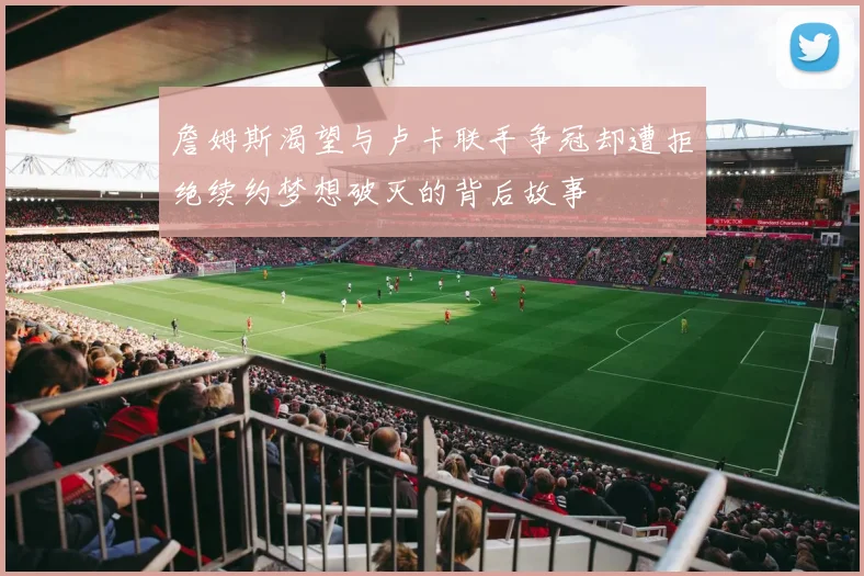 詹姆斯渴望与卢卡联手争冠却遭拒绝续约梦想破灭的背后故事