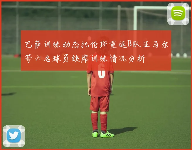 巴萨训练动态托伦斯重返B队亚马尔等六名球员缺席训练情况分析