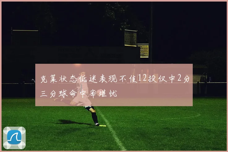 克莱状态低迷表现不佳12投仅中2分三分球命中率堪忧