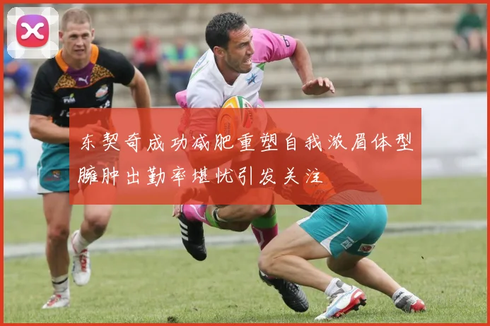 东契奇成功减肥重塑自我浓眉体型臃肿出勤率堪忧引发关注