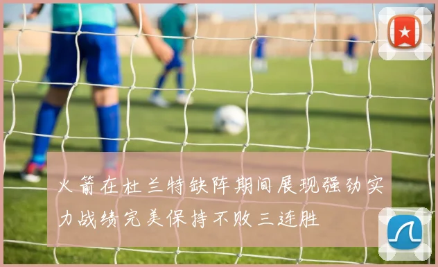 火箭在杜兰特缺阵期间展现强劲实力战绩完美保持不败三连胜