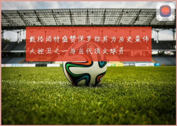 戴格诺特盛赞保罗称其为历史最伟大控卫之一与当代顶尖球员
