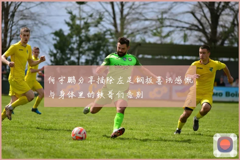 何宇鹏分享摘除左足钢板喜讯感慨与身体里的铁哥们告别