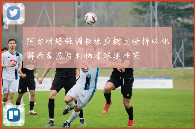 阿尔特塔强调教练应树立榜样以化解西蒙尼与利物浦球迷冲突