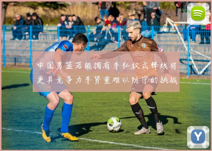 中国男篮若能拥有李弘权式锋线将更具竞争力李贤重难以防守的挑战