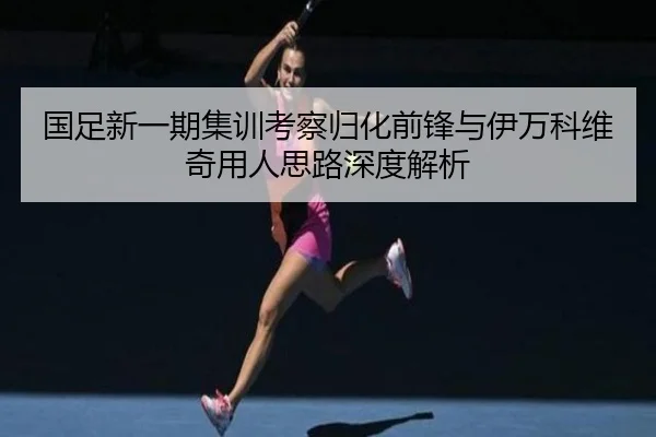 国足新一期集训考察归化前锋与伊万科维奇用人思路深度解析 - bandao