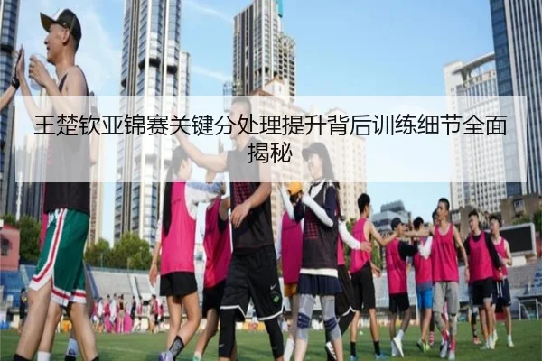 王楚钦亚锦赛关键分处理提升背后训练细节全面揭秘 - bandao